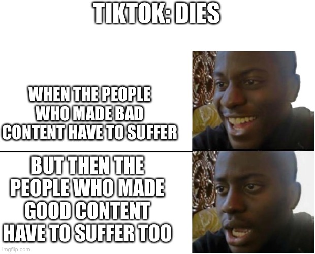 Coffin dance for tiktok | TIKTOK: DIES; WHEN THE PEOPLE WHO MADE BAD CONTENT HAVE TO SUFFER; BUT THEN THE PEOPLE WHO MADE GOOD CONTENT HAVE TO SUFFER TOO | image tagged in disappointed black guy,memes,tik tok bad,tiktok is dead | made w/ Imgflip meme maker