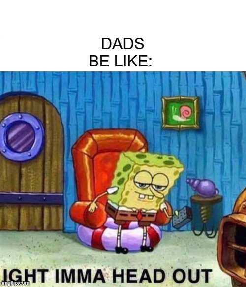 Spongebob Ight Imma Head Out | DADS BE LIKE: | image tagged in memes,spongebob ight imma head out | made w/ Imgflip meme maker