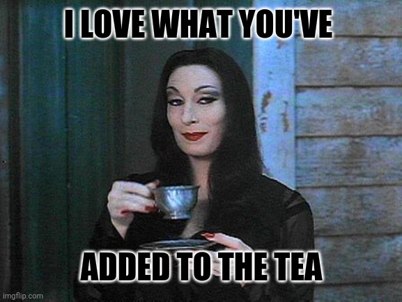 Morticia drinking tea | I LOVE WHAT YOU'VE ADDED TO THE TEA | image tagged in morticia drinking tea | made w/ Imgflip meme maker