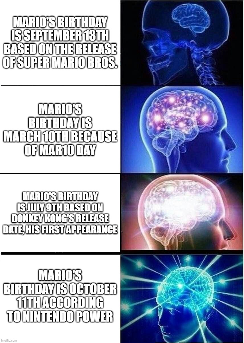 facts | MARIO'S BIRTHDAY IS SEPTEMBER 13TH BASED ON THE RELEASE OF SUPER MARIO BROS. MARIO'S BIRTHDAY IS MARCH 10TH BECAUSE OF MAR10 DAY; MARIO'S BIRTHDAY IS JULY 9TH BASED ON DONKEY KONG'S RELEASE DATE, HIS FIRST APPEARANCE; MARIO'S BIRTHDAY IS OCTOBER 11TH ACCORDING TO NINTENDO POWER | image tagged in memes,expanding brain | made w/ Imgflip meme maker