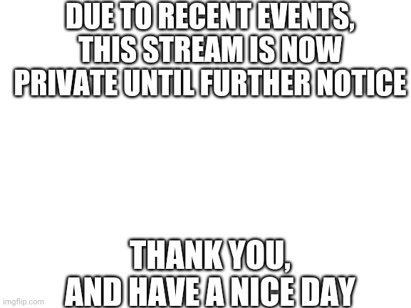 We won't go back public until IBelieveInJesusChrist leaves this stream. | DUE TO RECENT EVENTS, THIS STREAM IS NOW PRIVATE UNTIL FURTHER NOTICE; THANK YOU, AND HAVE A NICE DAY | image tagged in blank white template | made w/ Imgflip meme maker