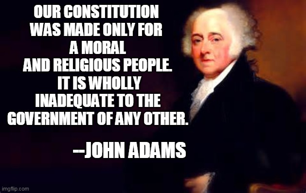 John Adams July 2nd Quote | OUR CONSTITUTION 
WAS MADE ONLY FOR 
A MORAL AND RELIGIOUS PEOPLE.
 IT IS WHOLLY INADEQUATE TO THE GOVERNMENT OF ANY OTHER. --JOHN ADAMS | image tagged in john adams july 2nd quote | made w/ Imgflip meme maker
