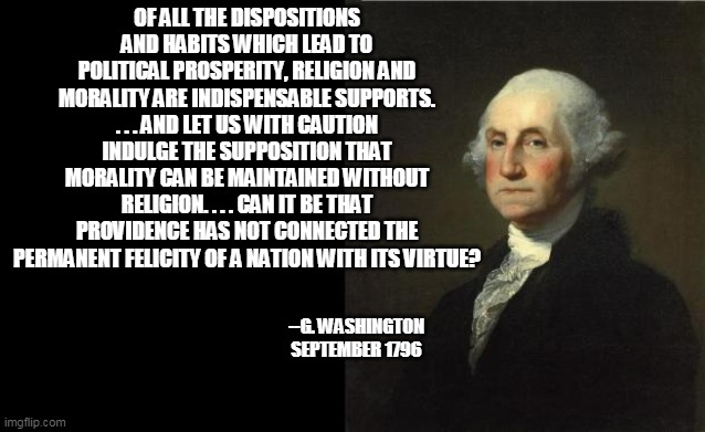 George Washington | OF ALL THE DISPOSITIONS AND HABITS WHICH LEAD TO POLITICAL PROSPERITY, RELIGION AND MORALITY ARE INDISPENSABLE SUPPORTS. . . . AND LET US WI | image tagged in george washington | made w/ Imgflip meme maker