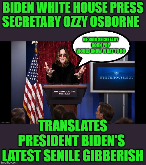 its a new world | BIDEN WHITE HOUSE PRESS SECRETARY OZZY OSBORNE; HE SAID SECRETARY CORN POP WOULD KNOW WHAT TO DO; TRANSLATES PRESIDENT BIDEN'S  LATEST SENILE GIBBERISH | image tagged in joe biden,democrats,socialist,2020 elections | made w/ Imgflip meme maker