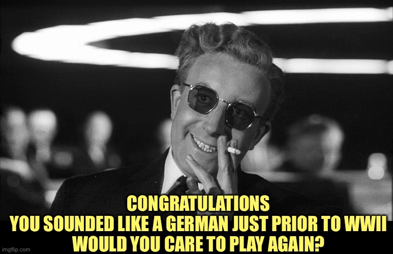 Doctor Strangelove says... | CONGRATULATIONS
YOU SOUNDED LIKE A GERMAN JUST PRIOR TO WWII
WOULD YOU CARE TO PLAY AGAIN? | image tagged in doctor strangelove says | made w/ Imgflip meme maker