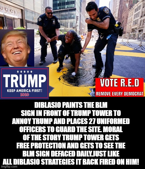 Deblasio and Democrats Fail Again in  Beating Trump! | DIBLASIO PAINTS THE BLM SIGN IN FRONT OF TRUMP TOWER TO ANNOY TRUMP AND PLACES 27 UNIFORMED OFFICERS TO GUARD THE SITE. MORAL OF THE STORY TRUMP TOWER GETS FREE PROTECTION AND GETS TO SEE THE BLM SIGN DEFACED DAILY.JUST LIKE ALL DIBLASIO STRATEGIES IT BACK FIRED ON HIM! | image tagged in stupid liberals,democrats,trump | made w/ Imgflip meme maker