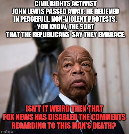 Fox news claims to support the freedom of speech | CIVIL RIGHTS ACTIVIST JOHN LEWIS PASSED AWAY. HE BELIEVED IN PEACEFULL, NON-VIOLENT PROTESTS. 
YOU KNOW, THE SORT THAT THE REPUBLICANS  SAY THEY EMBRACE. ISN'T IT WEIRD THEN THAT FOX NEWS HAS DISABLED THE COMMENTS REGARDING TO THIS MAN'S DEATH? | image tagged in memes,john lewis,civil rights,mlk jr,fox news,biased media | made w/ Imgflip meme maker