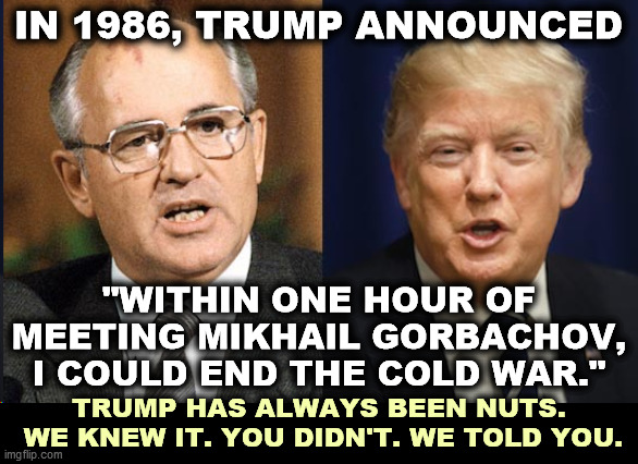 IN 1986, TRUMP ANNOUNCED; "WITHIN ONE HOUR OF MEETING MIKHAIL GORBACHOV, I COULD END THE COLD WAR."; TRUMP HAS ALWAYS BEEN NUTS.
 WE KNEW IT. YOU DIDN'T. WE TOLD YOU. | image tagged in trump,russia,cold war,delusional,insane | made w/ Imgflip meme maker