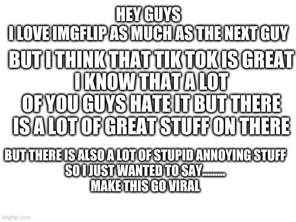 sorry guys | HEY GUYS
I LOVE IMGFLIP AS MUCH AS THE NEXT GUY; BUT I THINK THAT TIK TOK IS GREAT
I KNOW THAT A LOT OF YOU GUYS HATE IT BUT THERE IS A LOT OF GREAT STUFF ON THERE; BUT THERE IS ALSO A LOT OF STUPID ANNOYING STUFF
SO I JUST WANTED TO SAY.........


MAKE THIS GO VIRAL | image tagged in blank white template | made w/ Imgflip meme maker