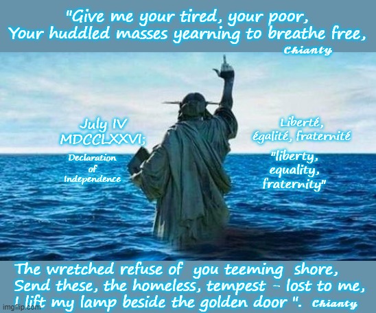 This says it all | "Give me your tired, your poor,
Your huddled masses yearning to breathe free, 𝓒𝓱𝓲𝓪𝓷𝓽𝔂; Liberté, égalité, fraternité; July IV
MDCCLXXVI;; "liberty, equality, fraternity"; Declaration of
Independence; The wretched refuse of  you teeming  shore,
Send these, the homeless, tempest - lost to me,
I lift my lamp beside the golden door ". 𝓒𝓱𝓲𝓪𝓷𝓽𝔂 | image tagged in statue of liberty | made w/ Imgflip meme maker