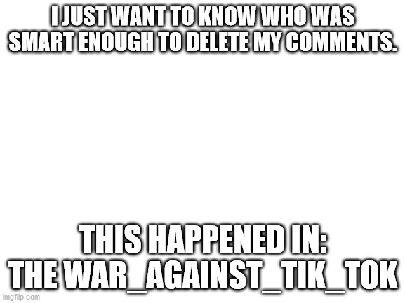 I was posting anti-tik-tok comments, but when i get to the comments section, they are not there, neither on the meme | I JUST WANT TO KNOW WHO WAS SMART ENOUGH TO DELETE MY COMMENTS. THIS HAPPENED IN: THE WAR_AGAINST_TIK_TOK | image tagged in blank white template | made w/ Imgflip meme maker