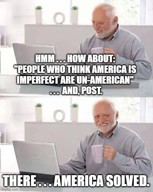 Hide the Pain Harold Meme | HMM . . . HOW ABOUT: 
"PEOPLE WHO THINK AMERICA IS 
IMPERFECT ARE UN-AMERICAN" 
. . .  AND, POST. THERE . . . AMERICA SOLVED. | image tagged in memes,hide the pain harold | made w/ Imgflip meme maker