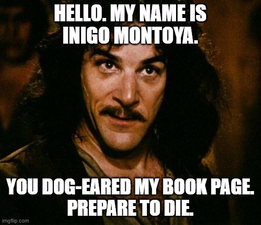 Dogeared books |  HELLO. MY NAME IS
INIGO MONTOYA. YOU DOG-EARED MY BOOK PAGE.
PREPARE TO DIE. | image tagged in memes,inigo montoya,books | made w/ Imgflip meme maker