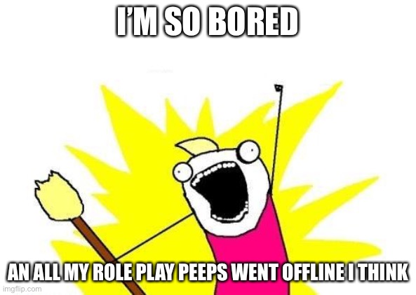 Ahhh | I’M SO BORED; AN ALL MY ROLE PLAY PEEPS WENT OFFLINE I THINK | image tagged in memes,x all the y | made w/ Imgflip meme maker