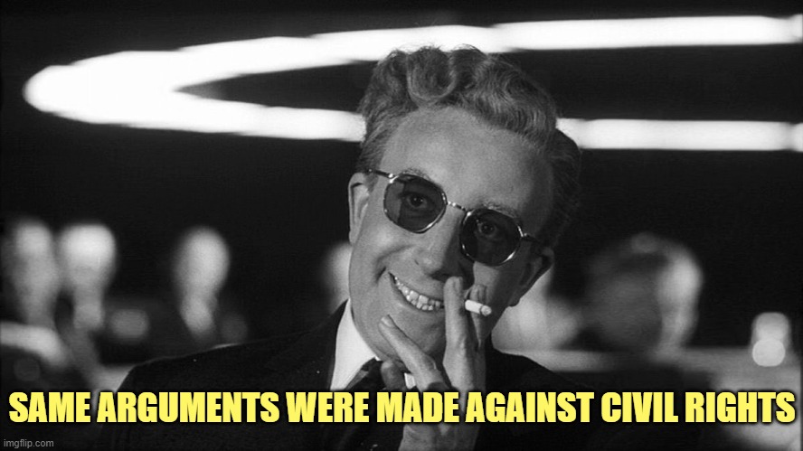 Doctor Strangelove says... | SAME ARGUMENTS WERE MADE AGAINST CIVIL RIGHTS | image tagged in doctor strangelove says | made w/ Imgflip meme maker