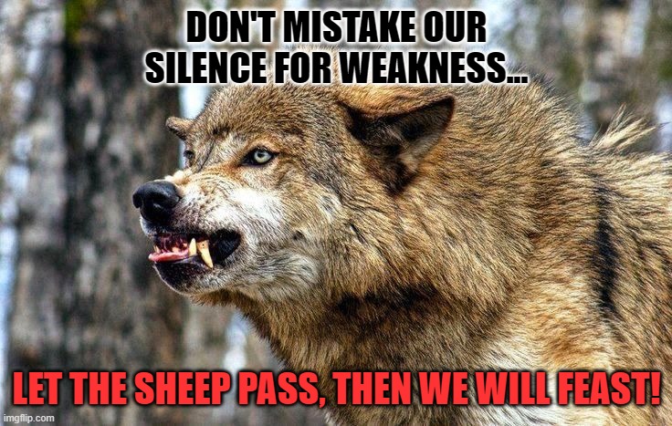 Let the sheep pass. | DON'T MISTAKE OUR SILENCE FOR WEAKNESS... LET THE SHEEP PASS, THEN WE WILL FEAST! | image tagged in hungry wolf | made w/ Imgflip meme maker