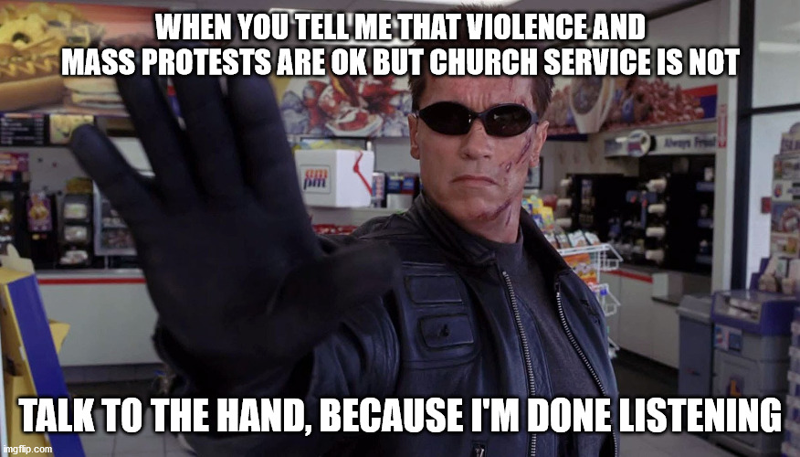 Terminator - Talk To The Hand | WHEN YOU TELL ME THAT VIOLENCE AND MASS PROTESTS ARE OK BUT CHURCH SERVICE IS NOT; TALK TO THE HAND, BECAUSE I'M DONE LISTENING | image tagged in terminator - talk to the hand,protests,corona virus,memes | made w/ Imgflip meme maker