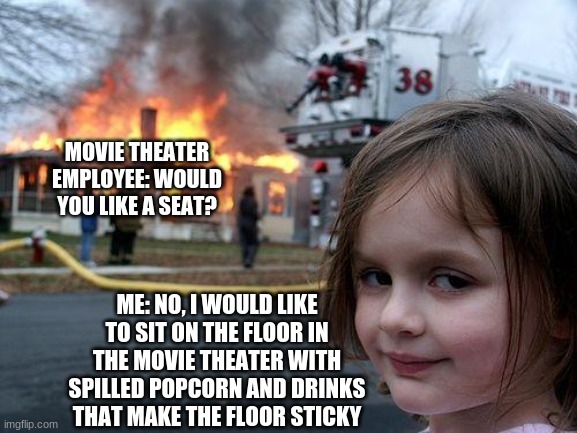 Like if you want more similar to these. | MOVIE THEATER EMPLOYEE: WOULD YOU LIKE A SEAT? ME: NO, I WOULD LIKE TO SIT ON THE FLOOR IN THE MOVIE THEATER WITH SPILLED POPCORN AND DRINKS THAT MAKE THE FLOOR STICKY | image tagged in memes,disaster girl | made w/ Imgflip meme maker