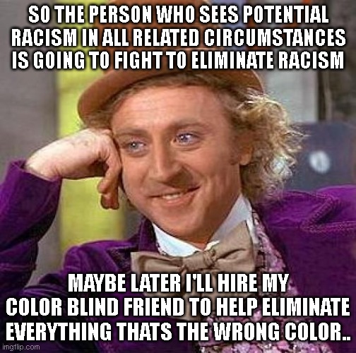 Creepy Condescending Wonka | SO THE PERSON WHO SEES POTENTIAL RACISM IN ALL RELATED CIRCUMSTANCES IS GOING TO FIGHT TO ELIMINATE RACISM; MAYBE LATER I'LL HIRE MY COLOR BLIND FRIEND TO HELP ELIMINATE EVERYTHING THATS THE WRONG COLOR.. | image tagged in memes,creepy condescending wonka | made w/ Imgflip meme maker