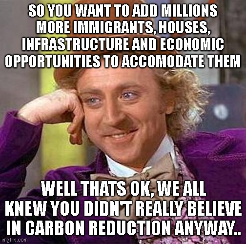 Creepy Condescending Wonka | SO YOU WANT TO ADD MILLIONS MORE IMMIGRANTS, HOUSES, INFRASTRUCTURE AND ECONOMIC OPPORTUNITIES TO ACCOMODATE THEM; WELL THATS OK, WE ALL KNEW YOU DIDN'T REALLY BELIEVE IN CARBON REDUCTION ANYWAY.. | image tagged in memes,creepy condescending wonka | made w/ Imgflip meme maker