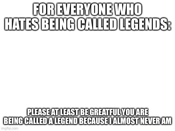 Now l’m gonna cry in my corner | FOR EVERYONE WHO HATES BEING CALLED LEGENDS:; PLEASE AT LEAST BE GREATFUL YOU ARE BEING CALLED A LEGEND BECAUSE I ALMOST NEVER AM | image tagged in blank white template | made w/ Imgflip meme maker