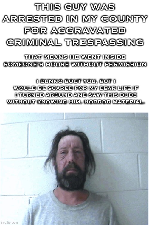 *_* | THIS GUY WAS ARRESTED IN MY COUNTY FOR AGGRAVATED CRIMINAL TRESPASSING; THAT MEANS HE WENT INSIDE SOMEONE’S HOUSE WITHOUT PERMISSION; I DUNNO BOUT YOU, BUT I WOULD BE SCARED FOR MY DEAR LIFE IF I TURNED AROUND AND SAW THIS DUDE WITHOUT KNOWING HIM. HORROR MATERIAL. | made w/ Imgflip meme maker