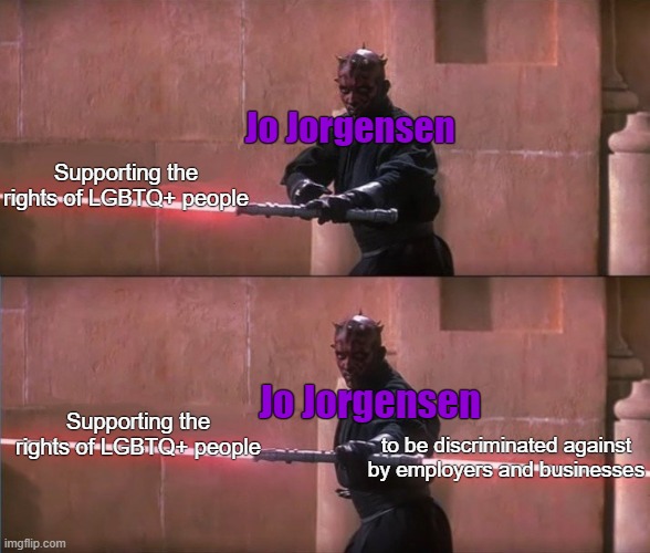 Jo Jorgensen | Jo Jorgensen; Supporting the rights of LGBTQ+ people; Jo Jorgensen; Supporting the rights of LGBTQ+ people; to be discriminated against by employers and businesses | image tagged in darth maul double sided lightsaber,jo jorgensen,libertarian,discrimination,gay rights,lgbtq | made w/ Imgflip meme maker
