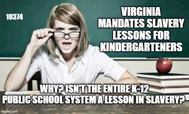 public school slavery | VIRGINIA MANDATES SLAVERY LESSONS FOR KINDERGARTENERS; 10374; WHY? ISN'T THE ENTIRE K-12 PUBLIC SCHOOL SYSTEM A LESSON IN SLAVERY? | image tagged in teacher | made w/ Imgflip meme maker