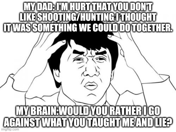 Parents are so dense they never think about what their child wants to do. At least mine are... |  MY DAD: I'M HURT THAT YOU DON'T LIKE SHOOTING/HUNTING I THOUGHT IT WAS SOMETHING WE COULD DO TOGETHER. MY BRAIN:WOULD YOU RATHER I GO AGAINST WHAT YOU TAUGHT ME AND LIE? | image tagged in memes,jackie chan wtf | made w/ Imgflip meme maker