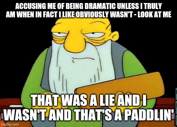 That's a paddlin' | ACCUSING ME OF BEING DRAMATIC UNLESS I TRULY AM WHEN IN FACT I LIKE OBVIOUSLY WASN'T - LOOK AT ME; THAT WAS A LIE AND I WASN'T AND THAT'S A PADDLIN' | image tagged in memes,that's a paddlin' | made w/ Imgflip meme maker