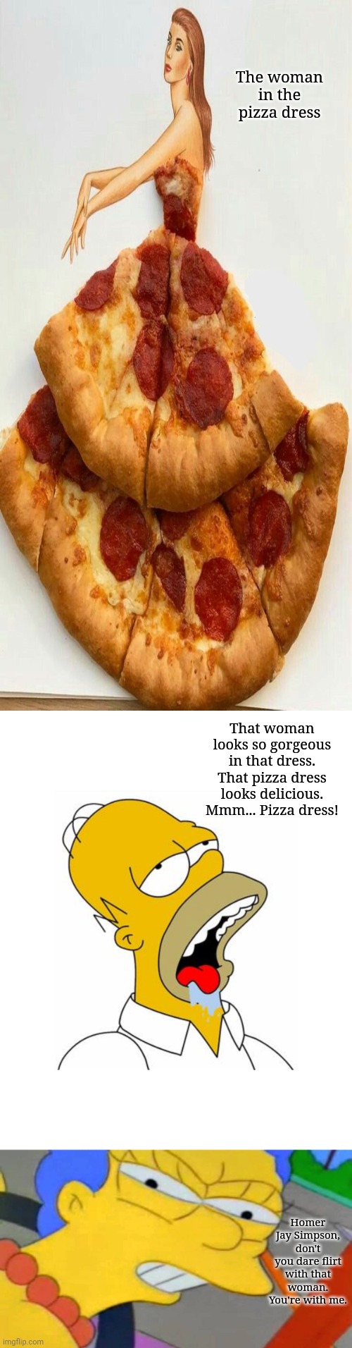 The woman in the pizza dress |  The woman in the pizza dress; That woman looks so gorgeous in that dress. That pizza dress looks delicious. Mmm... Pizza dress! Homer Jay Simpson, don't you dare flirt with that woman. You're with me. | image tagged in homer simpson drooling,dress,pizza,memes,funny,woman | made w/ Imgflip meme maker