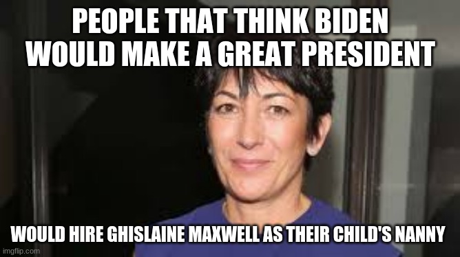 People that make bad decisions will continue that pattern | PEOPLE THAT THINK BIDEN WOULD MAKE A GREAT PRESIDENT; WOULD HIRE GHISLAINE MAXWELL AS THEIR CHILD'S NANNY | image tagged in ghislaine maxwell,people that make bad decisions will continue that pattern,never biden,pizzagate,no more pedophiles in office,p | made w/ Imgflip meme maker