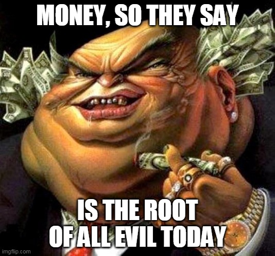 Money | MONEY, SO THEY SAY; IS THE ROOT OF ALL EVIL TODAY | image tagged in capitalist criminal pig,pink floyd,money,evil,root of all evil,the root of all evil | made w/ Imgflip meme maker