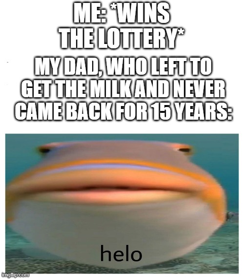 helo fish | ME: *WINS THE LOTTERY*; MY DAD, WHO LEFT TO GET THE MILK AND NEVER CAME BACK FOR 15 YEARS: | image tagged in helo fish | made w/ Imgflip meme maker