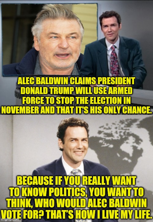 What Would Alec Baldwin Do | ALEC BALDWIN CLAIMS PRESIDENT DONALD TRUMP WILL USE ARMED FORCE TO STOP THE ELECTION IN NOVEMBER AND THAT IT'S HIS ONLY CHANCE. BECAUSE IF YOU REALLY WANT TO KNOW POLITICS, YOU WANT TO THINK, WHO WOULD ALEC BALDWIN VOTE FOR? THAT’S HOW I LIVE MY LIFE. | image tagged in political meme,alec baldwin,election 2020,trump 2020,leftists,weekend update with norm | made w/ Imgflip meme maker
