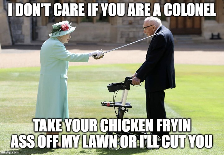 Colonel Sanders | I DON'T CARE IF YOU ARE A COLONEL; TAKE YOUR CHICKEN FRYIN ASS OFF MY LAWN OR I'LL CUT YOU | image tagged in queen,colonel sanders,fried chiclen,kfc | made w/ Imgflip meme maker