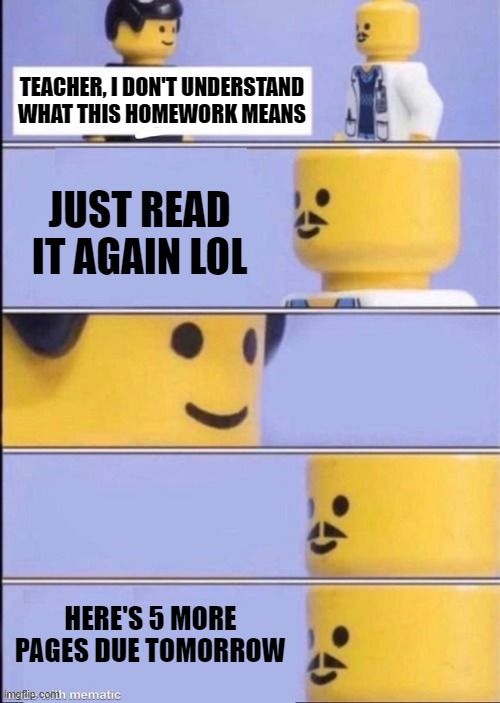 big oof | TEACHER, I DON'T UNDERSTAND WHAT THIS HOMEWORK MEANS; JUST READ IT AGAIN LOL; HERE'S 5 MORE PAGES DUE TOMORROW | image tagged in lego doctor higher quality,memes,unhelpful high school teacher,school,homework | made w/ Imgflip meme maker