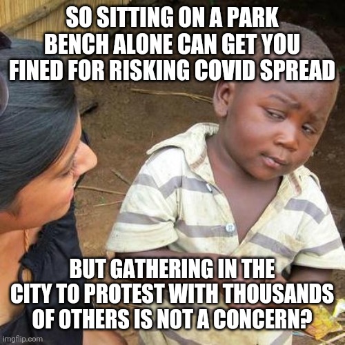 Third World Skeptical Kid | SO SITTING ON A PARK BENCH ALONE CAN GET YOU FINED FOR RISKING COVID SPREAD; BUT GATHERING IN THE CITY TO PROTEST WITH THOUSANDS OF OTHERS IS NOT A CONCERN? | image tagged in memes,third world skeptical kid | made w/ Imgflip meme maker
