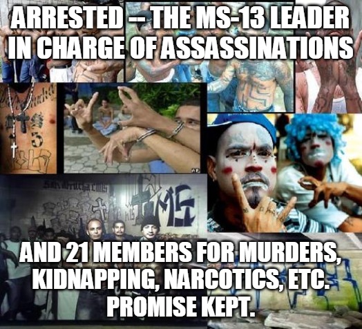 MS-13 | ARRESTED -- THE MS-13 LEADER IN CHARGE OF ASSASSINATIONS; AND 21 MEMBERS FOR MURDERS,
KIDNAPPING, NARCOTICS, ETC.
PROMISE KEPT. | image tagged in ms 13,arrested,murder,kidnapping,narcotics,promise | made w/ Imgflip meme maker