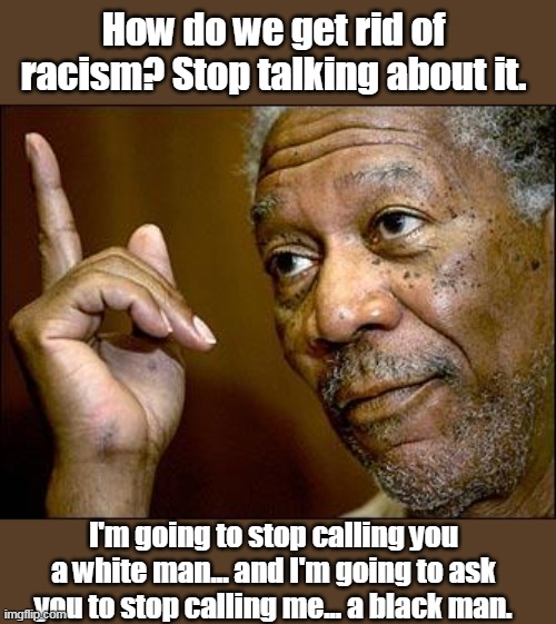 Morgan Freeman gets it on CBS interview. | How do we get rid of racism? Stop talking about it. I'm going to stop calling you a white man... and I'm going to ask you to stop calling me... a black man. | image tagged in this morgan freeman,myth of systematic racism,media lies,cultural marxism,maga,trump | made w/ Imgflip meme maker