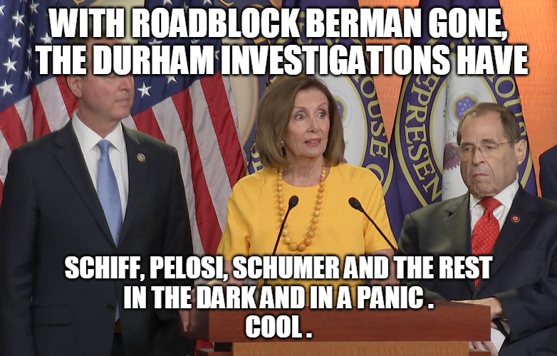 Investigations | WITH ROADBLOCK BERMAN GONE,
 THE DURHAM INVESTIGATIONS HAVE; SCHIFF, PELOSI, SCHUMER AND THE REST
IN THE DARK AND IN A PANIC .
COOL . | image tagged in berman,durham,schiff,pelosi,schumer,panic | made w/ Imgflip meme maker