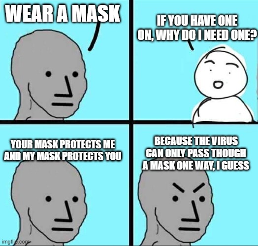 NPC Meme | IF YOU HAVE ONE ON, WHY DO I NEED ONE? WEAR A MASK; BECAUSE THE VIRUS CAN ONLY PASS THOUGH A MASK ONE WAY, I GUESS; YOUR MASK PROTECTS ME AND MY MASK PROTECTS YOU | image tagged in npc meme | made w/ Imgflip meme maker