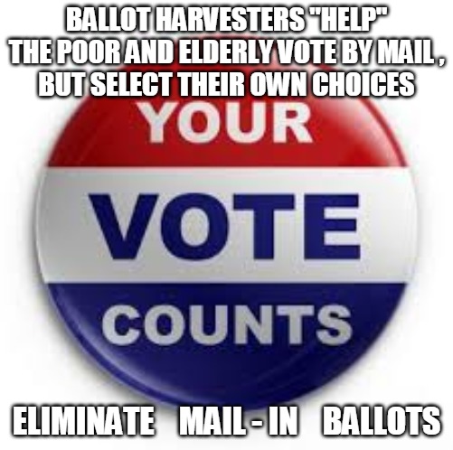 Mail in Voting | BALLOT HARVESTERS "HELP" THE POOR AND ELDERLY VOTE BY MAIL ,
BUT SELECT THEIR OWN CHOICES; ELIMINATE    MAIL - IN    BALLOTS | image tagged in ballot,harvesters,vote by mail,mail in ballots,mail-in,votes | made w/ Imgflip meme maker
