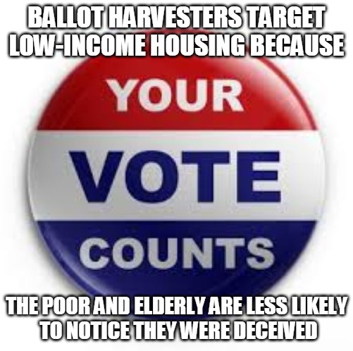 Mail in voting | BALLOT HARVESTERS TARGET
LOW-INCOME HOUSING BECAUSE; THE POOR AND ELDERLY ARE LESS LIKELY
 TO NOTICE THEY WERE DECEIVED | image tagged in vote,ballot,harvestors,poor,elderly,mail in | made w/ Imgflip meme maker