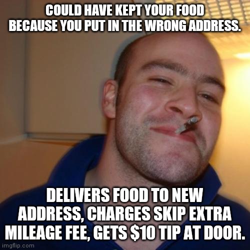 Good Guy Greg Meme | COULD HAVE KEPT YOUR FOOD BECAUSE YOU PUT IN THE WRONG ADDRESS. DELIVERS FOOD TO NEW ADDRESS, CHARGES SKIP EXTRA MILEAGE FEE, GETS $10 TIP AT DOOR. | image tagged in memes,good guy greg | made w/ Imgflip meme maker