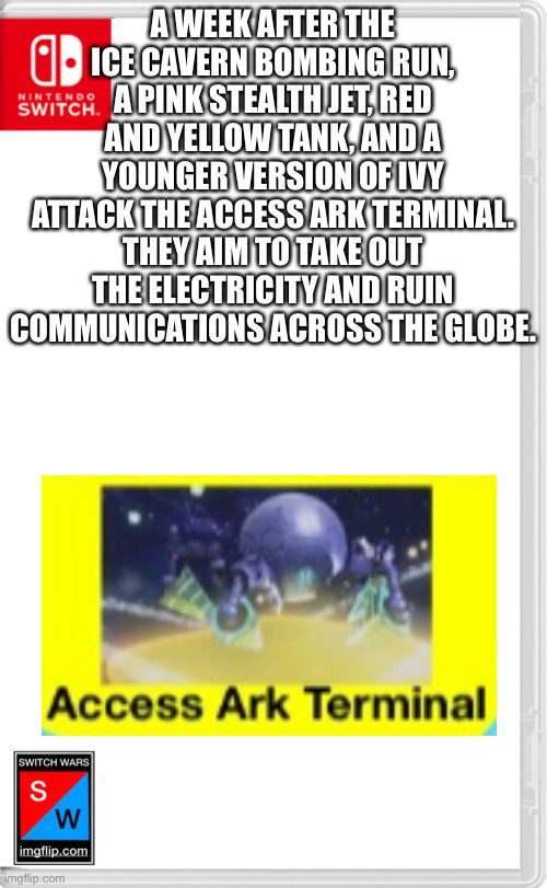 This one is the role play though you can do the other one after this. | A WEEK AFTER THE ICE CAVERN BOMBING RUN, A PINK STEALTH JET, RED AND YELLOW TANK, AND A YOUNGER VERSION OF IVY ATTACK THE ACCESS ARK TERMINAL. THEY AIM TO TAKE OUT THE ELECTRICITY AND RUIN COMMUNICATIONS ACROSS THE GLOBE. | image tagged in switch wars template | made w/ Imgflip meme maker