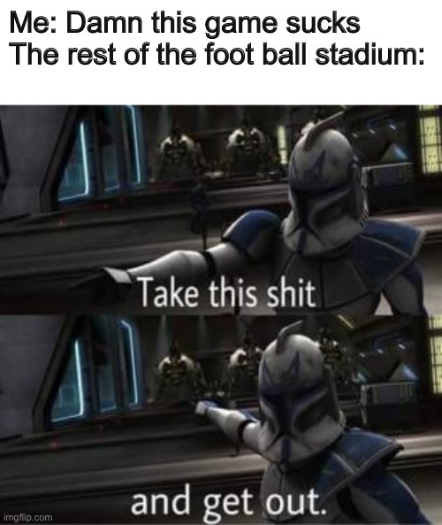 Football | Me: Damn this game sucks
The rest of the foot ball stadium: | image tagged in take this shit and get out | made w/ Imgflip meme maker