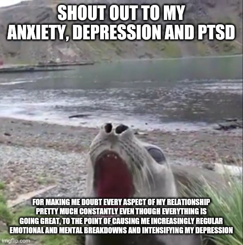 Thanks guys, couldn't have done it without you |  SHOUT OUT TO MY ANXIETY, DEPRESSION AND PTSD; FOR MAKING ME DOUBT EVERY ASPECT OF MY RELATIONSHIP PRETTY MUCH CONSTANTLY EVEN THOUGH EVERYTHING IS GOING GREAT, TO THE POINT OF CAUSING ME INCREASINGLY REGULAR EMOTIONAL AND MENTAL BREAKDOWNS AND INTENSIFYING MY DEPRESSION | image tagged in shout-out seal | made w/ Imgflip meme maker