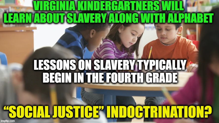 SPLC Playing Politics With Our Children? | VIRGINIA KINDERGARTNERS WILL LEARN ABOUT SLAVERY ALONG WITH ALPHABET; LESSONS ON SLAVERY TYPICALLY BEGIN IN THE FOURTH GRADE; “SOCIAL JUSTICE” INDOCTRINATION? | image tagged in politics,political meme,liberalism,democratic socialism,democrats | made w/ Imgflip meme maker