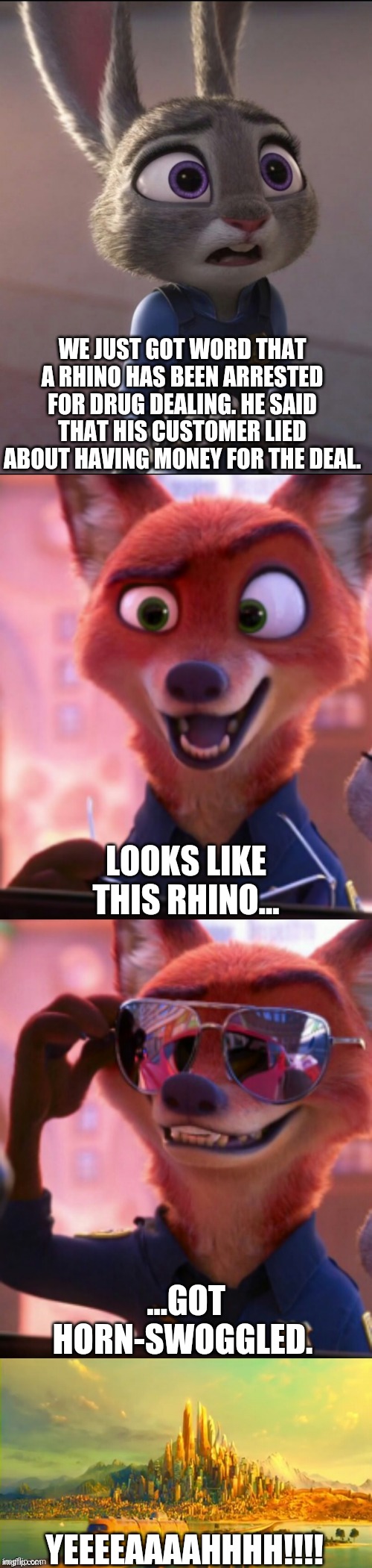 CSI: Zootopia 25 | WE JUST GOT WORD THAT A RHINO HAS BEEN ARRESTED FOR DRUG DEALING. HE SAID THAT HIS CUSTOMER LIED ABOUT HAVING MONEY FOR THE DEAL. LOOKS LIKE THIS RHINO... ...GOT HORN-SWOGGLED. YEEEEAAAAHHHH!!!! | image tagged in csi zootopia,zootopia,judy hopps,nick wilde,parody,funny | made w/ Imgflip meme maker